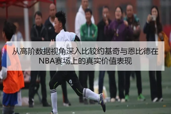 从高阶数据视角深入比较约基奇与恩比德在NBA赛场上的真实价值表现
