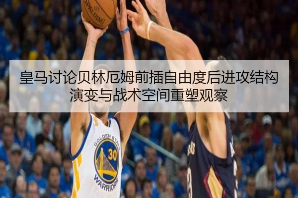 皇马讨论贝林厄姆前插自由度后进攻结构演变与战术空间重塑观察